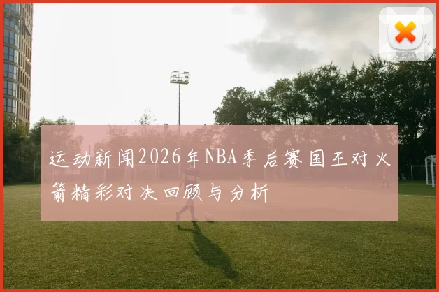 运动新闻2026年NBA季后赛国王对火箭精彩对决回顾与分析