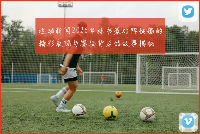 运动新闻2026年林书豪对阵快船的精彩表现与赛场背后的故事揭秘