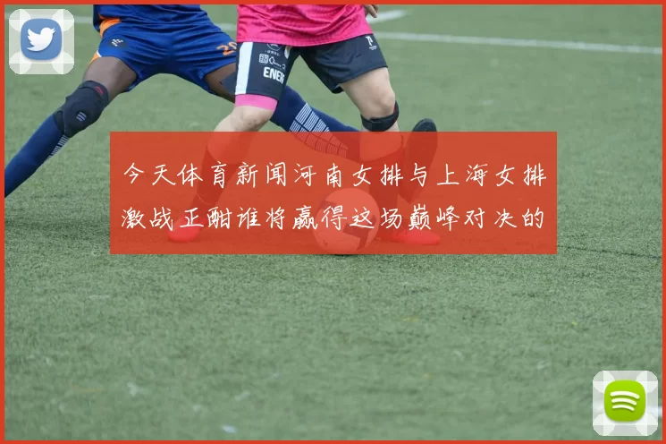 今天体育新闻河南女排与上海女排激战正酣谁将赢得这场巅峰对决的胜利