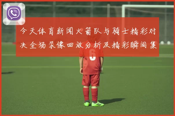 今天体育新闻火箭队与骑士精彩对决全场录像回放分析及精彩瞬间集锦