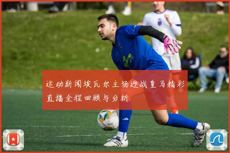 运动新闻埃瓦尔主场迎战皇马精彩直播全程回顾与分析