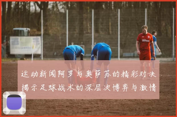 运动新闻阿罗与奥萨苏的精彩对决揭示足球战术的深层次博弈与激情碰撞