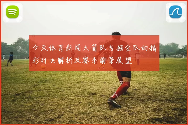 今天体育新闻火箭队与掘金队的精彩对决解析及赛季前景展望