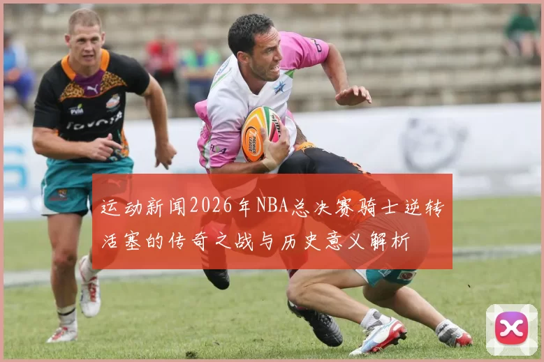 运动新闻2026年NBA总决赛骑士逆转活塞的传奇之战与历史意义解析