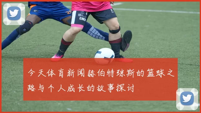 今天体育新闻赫伯特琼斯的篮球之路与个人成长的故事探讨